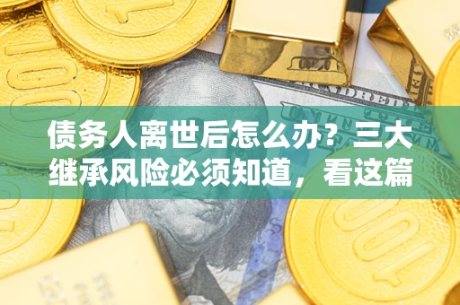 武汉债务人离世后怎么办？三大继承风险必须知道，看这篇就够了
